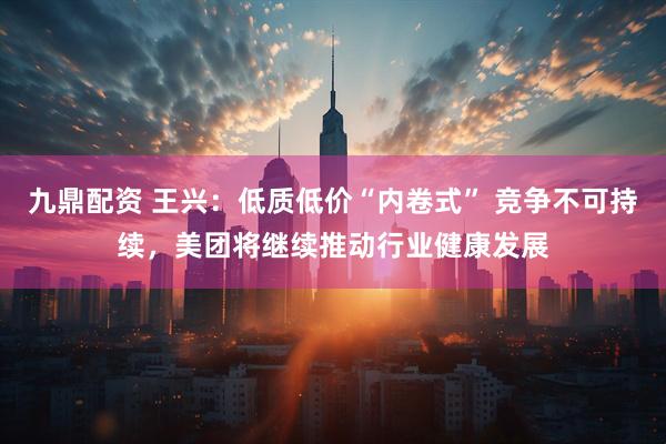 九鼎配资 王兴：低质低价“内卷式” 竞争不可持续，美团将继续推动行业健康发展