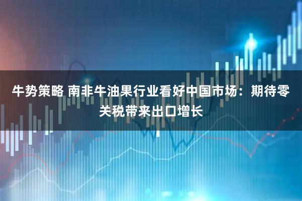 牛势策略 南非牛油果行业看好中国市场：期待零关税带来出口增长