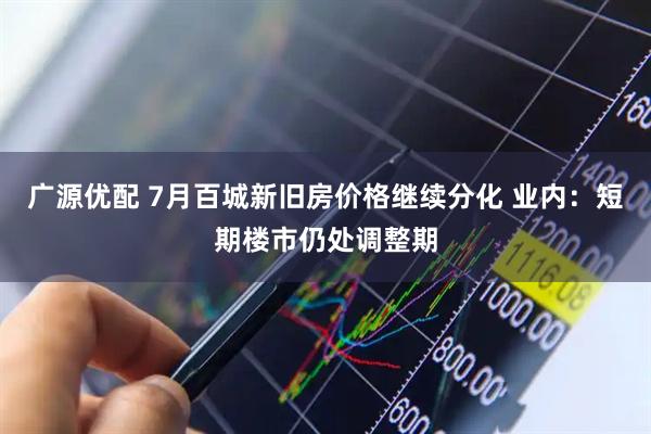 广源优配 7月百城新旧房价格继续分化 业内：短期楼市仍处调整期