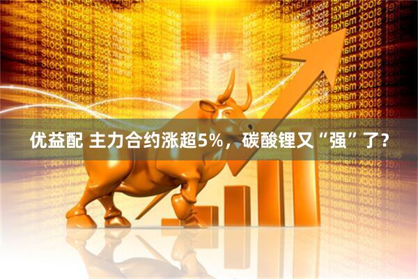 优益配 主力合约涨超5%，碳酸锂又“强”了？