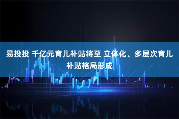易投投 千亿元育儿补贴将至 立体化、多层次育儿补贴格局形成