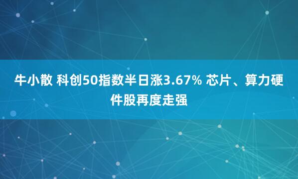 牛小散 科创50指数半日涨3.67% 芯片、算力硬件股再度走强