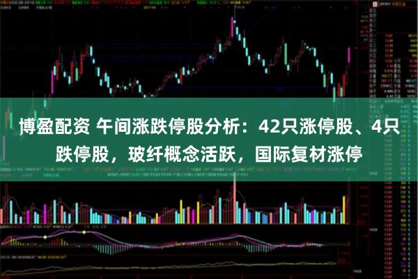 博盈配资 午间涨跌停股分析：42只涨停股、4只跌停股，玻纤概念活跃，国际复材涨停