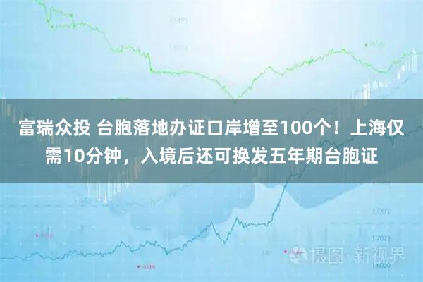富瑞众投 台胞落地办证口岸增至100个！上海仅需10分钟，入境后还可换发五年期台胞证