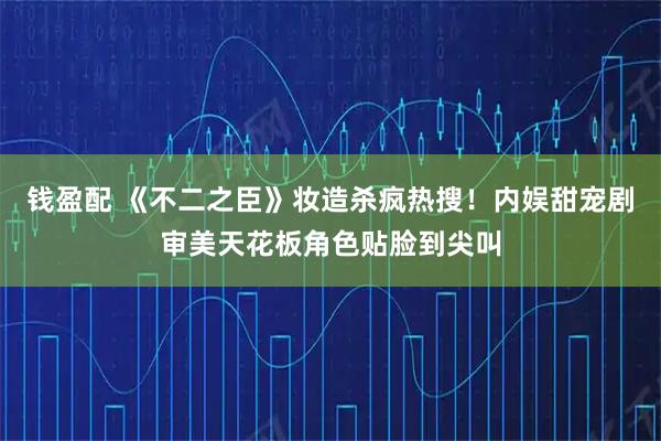钱盈配 《不二之臣》妆造杀疯热搜！内娱甜宠剧审美天花板角色贴脸到尖叫
