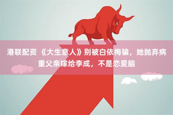 港联配资 《大生意人》别被白依梅骗，她抛弃病重父亲嫁给李成，不是恋爱脑