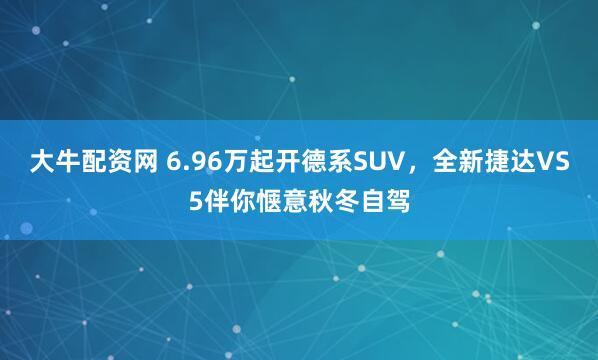 大牛配资网 6.96万起开德系SUV，全新捷达VS5伴你惬意秋冬自驾