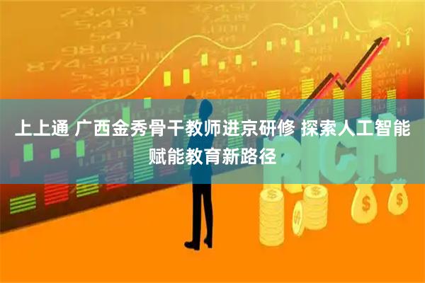 上上通 广西金秀骨干教师进京研修 探索人工智能赋能教育新路径