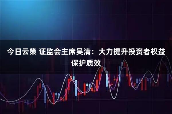 今日云策 证监会主席吴清：大力提升投资者权益保护质效