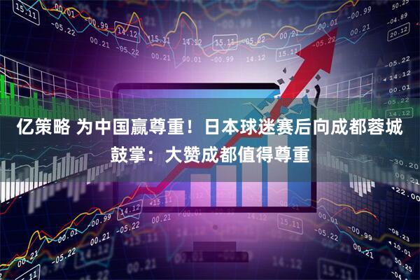 亿策略 为中国赢尊重！日本球迷赛后向成都蓉城鼓掌：大赞成都值得尊重