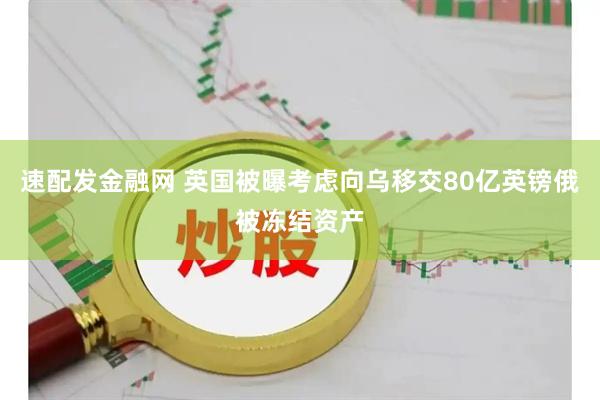 速配发金融网 英国被曝考虑向乌移交80亿英镑俄被冻结资产