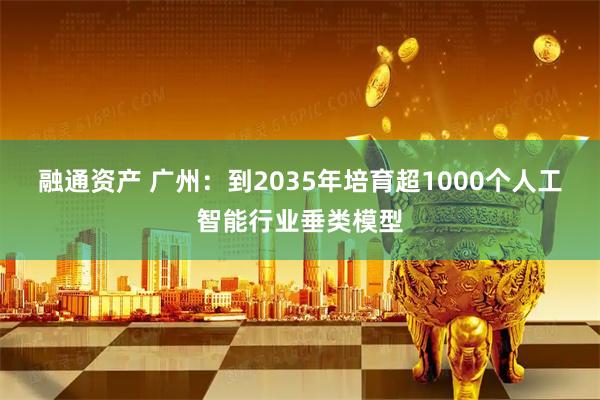 融通资产 广州：到2035年培育超1000个人工智能行业垂类模型