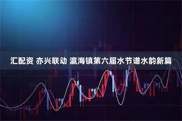 汇配资 亦兴联动 瀛海镇第六届水节谱水韵新篇