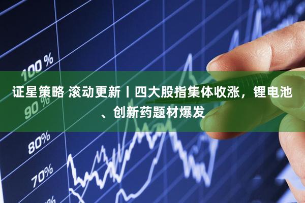 证星策略 滚动更新丨四大股指集体收涨，锂电池、创新药题材爆发
