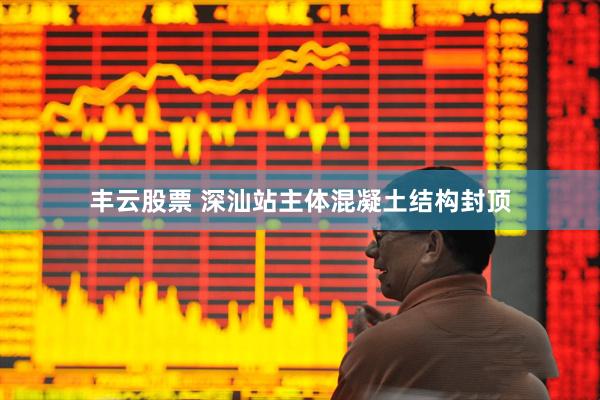 丰云股票 深汕站主体混凝土结构封顶