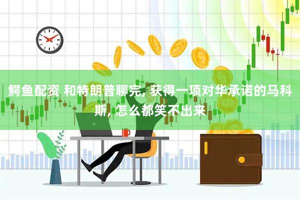 鳄鱼配资 和特朗普聊完, 获得一项对华承诺的马科斯, 怎么都笑不出来