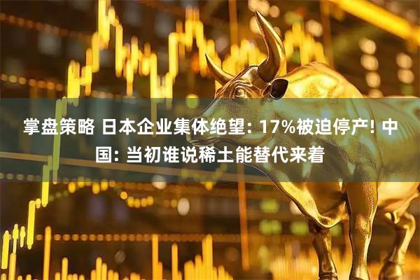 掌盘策略 日本企业集体绝望: 17%被迫停产! 中国: 当初谁说稀土能替代来着